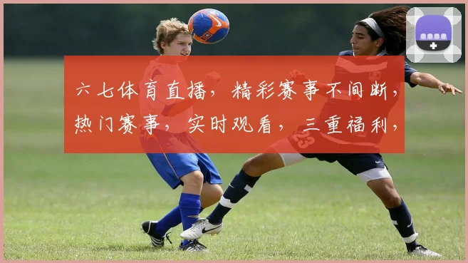六七体育直播，精彩赛事不间断，热门赛事，实时观看，三重福利，不容错过，精彩不断