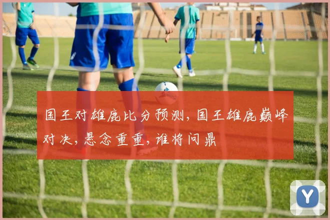 国王对雄鹿比分预测,国王雄鹿巅峰对决,悬念重重,谁将问鼎