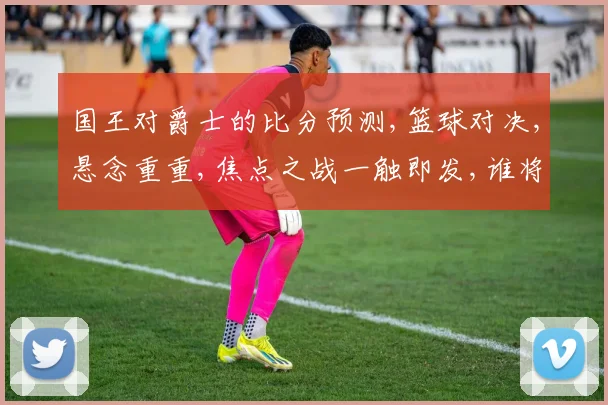 国王对爵士的比分预测,篮球对决,悬念重重,焦点之战一触即发,谁将问鼎
